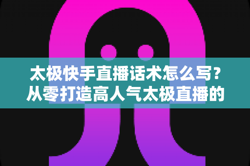 太极快手直播话术怎么写？从零打造高人气太极直播的实战话术全攻略