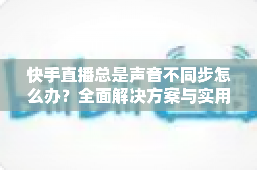 快手直播总是声音不同步怎么办？全面解决方案与实用优化技巧大公开