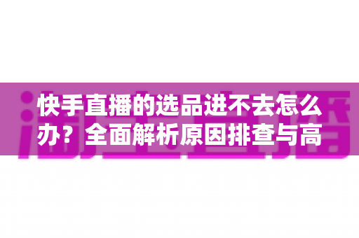 快手直播的选品进不去怎么办?全面解析原因排查与高效解决方案 快手直播的选品进不去怎么办?全面解析原因排查与高效解决方案