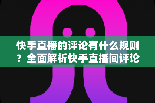快手直播的评论有什么规则?全面解析快手直播间评论规范、审核机制与文明互动指南 快手直播的评论有什么规则?全面解析快手直播间评论规范、审核机制与文明互动指南