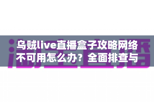 乌贼live直播盒子攻略网络不可用怎么办？全面排查与解决方法详解