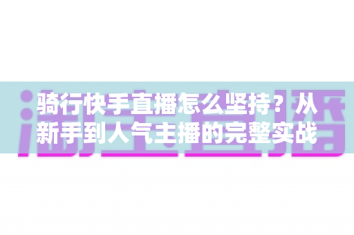 骑行快手直播怎么坚持?从新手到人气主播的完整实战指南 骑行快手直播怎么坚持?从新手到人气主播的完整实战指南