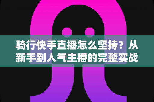 骑行快手直播怎么坚持?从新手到人气主播的完整实战指南 骑行快手直播怎么坚持?从新手到人气主播的完整实战指南