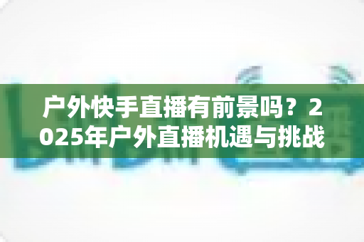 户外快手直播有前景吗?2025年户外直播机遇与挑战深度解析 户外快手直播有前景吗?2025年户外直播机遇与挑战深度解析