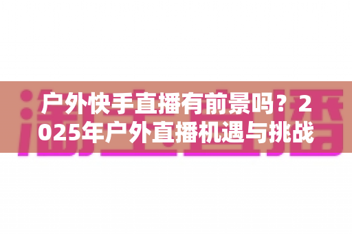 户外快手直播有前景吗?2025年户外直播机遇与挑战深度解析 户外快手直播有前景吗?2025年户外直播机遇与挑战深度解析