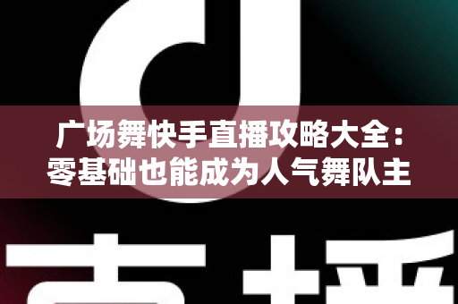 广场舞快手直播攻略大全：零基础也能成为人气舞队主播的实战秘籍