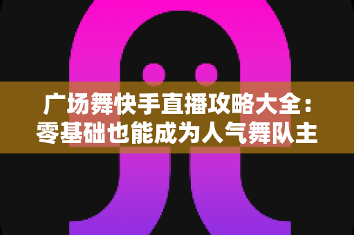 广场舞快手直播攻略大全：零基础也能成为人气舞队主播的实战秘籍