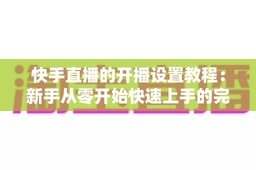 快手直播的开播设置教程:新手从零开始快速上手的完整开播指南 快手直播的开播设置教程:新手从零开始快速上手的完整开播指南