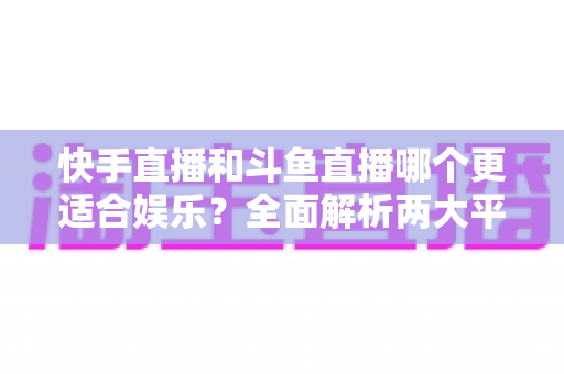 快手直播和斗鱼直播哪个更适合娱乐?全面解析两大平台的娱乐体验与选择指南 快手直播和斗鱼直播哪个更适合娱乐?全面解析两大平台的娱乐体验与选择指南