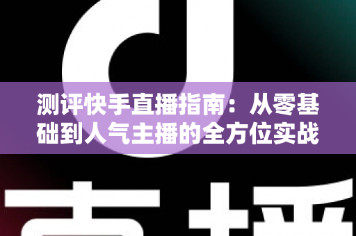测评快手直播指南:从零基础到人气主播的全方位实战攻略 测评快手直播指南:从零基础到人气主播的全方位实战攻略