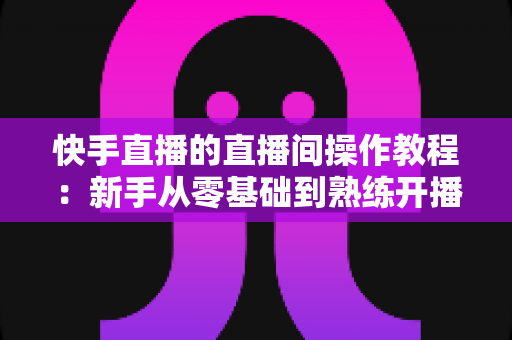 快手直播的直播间操作教程：新手从零基础到熟练开播的完整指南