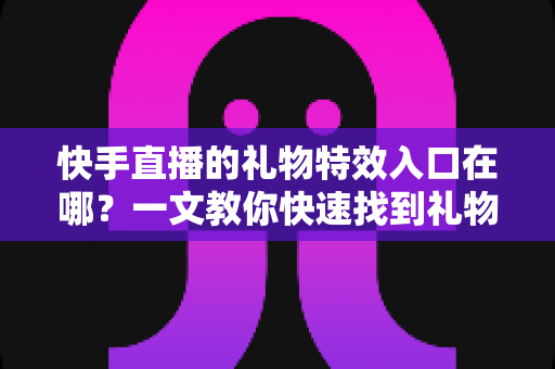 快手直播的礼物特效入口在哪？一文教你快速找到礼物特效并玩转直播间互动