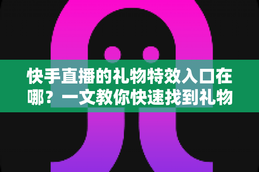 快手直播的礼物特效入口在哪？一文教你快速找到礼物特效并玩转直播间互动