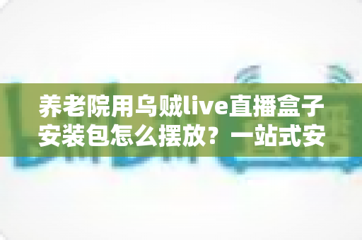 养老院用乌贼live直播盒子安装包怎么摆放?一站式安装摆放指南与避坑要点 养老院用乌贼live直播盒子安装包怎么摆放?一站式安装摆放指南与避坑要点