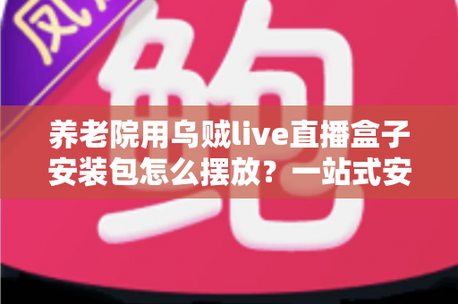 养老院用乌贼live直播盒子安装包怎么摆放？一站式安装摆放指南与避坑要点