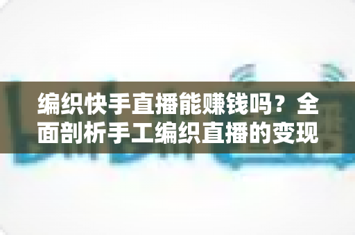 编织快手直播能赚钱吗?全面剖析手工编织直播的变现渠道、真实收入与新手入行指南 编织快手直播能赚钱吗?全面剖析手工编织直播的变现渠道、真实收入与新手入行指南