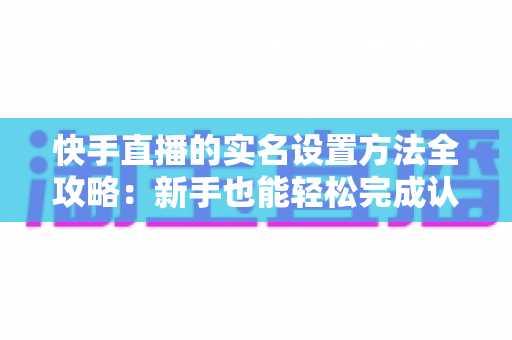 快手直播的实名设置方法全攻略:新手也能轻松完成认证开启直播 快手直播的实名设置方法全攻略:新手也能轻松完成认证开启直播