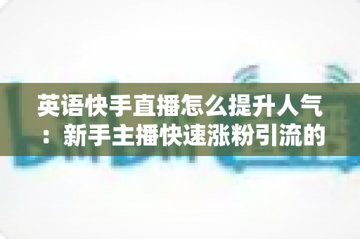 英语快手直播怎么提升人气:新手主播快速涨粉引流的实战全攻略 英语快手直播怎么提升人气:新手主播快速涨粉引流的实战全攻略