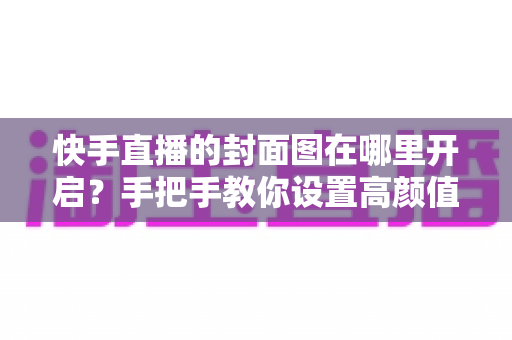 快手直播的封面图在哪里开启？手把手教你设置高颜值封面，轻松提升直播间人气