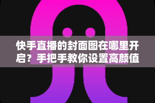 快手直播的封面图在哪里开启？手把手教你设置高颜值封面，轻松提升直播间人气