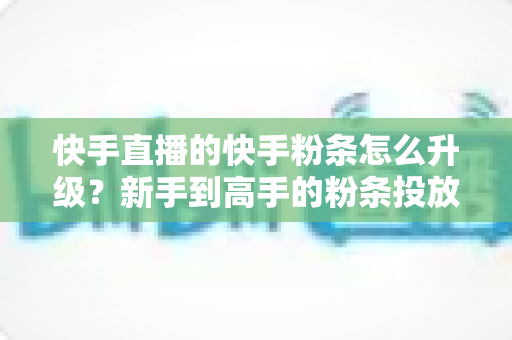 快手直播的快手粉条怎么升级？新手到高手的粉条投放进阶全攻略