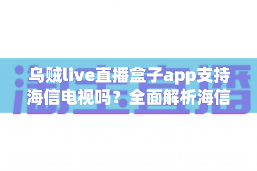 乌贼live直播盒子app支持海信电视吗？全面解析海信电视安装教程、兼容性与使用指南