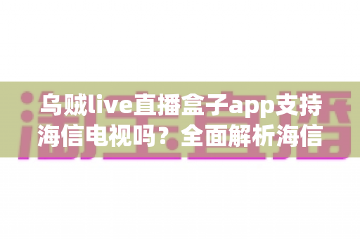 乌贼live直播盒子app支持海信电视吗？全面解析海信电视安装教程、兼容性与使用指南