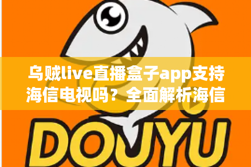 乌贼live直播盒子app支持海信电视吗？全面解析海信电视安装教程、兼容性与使用指南