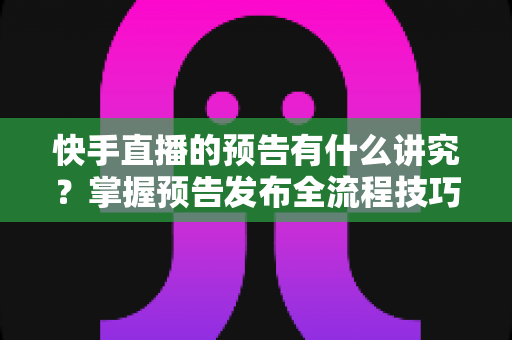 快手直播的预告有什么讲究？掌握预告发布全流程技巧，让直播间人气翻倍的实战指南