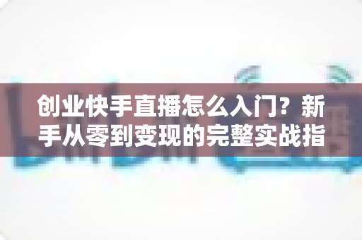 创业快手直播怎么入门?新手从零到变现的完整实战指南 创业快手直播怎么入门?新手从零到变现的完整实战指南