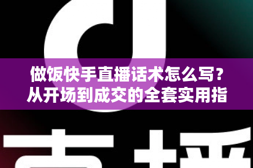 做饭快手直播话术怎么写？从开场到成交的全套实用指南