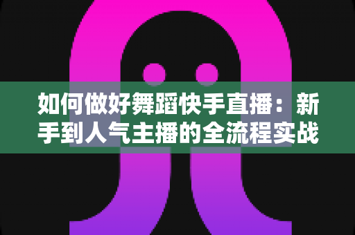 如何做好舞蹈快手直播:新手到人气主播的全流程实战指南 如何做好舞蹈快手直播:新手到人气主播的全流程实战指南