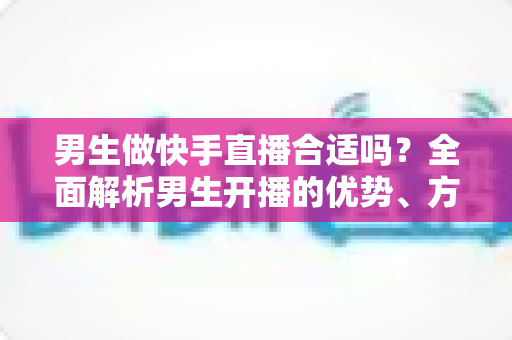 男生做快手直播合适吗?全面解析男生开播的优势、方向与实操指南 男生做快手直播合适吗?全面解析男生开播的优势、方向与实操指南