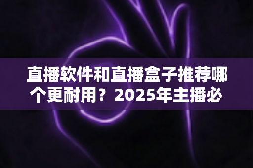 直播软件和直播盒子推荐哪个更耐用？2025年主播必备选购深度指南全面解析