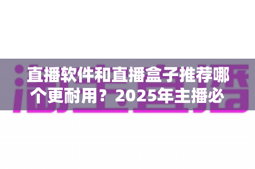 直播软件和直播盒子推荐哪个更耐用？2025年主播必备选购深度指南全面解析