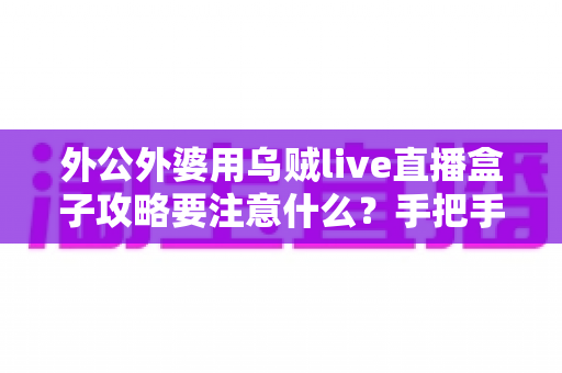 外公外婆用乌贼live直播盒子攻略要注意什么？手把手教银发族避坑省心的实用指南