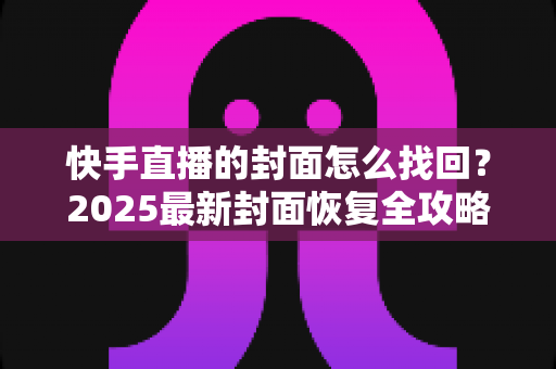 快手直播的封面怎么找回?2025最新封面恢复全攻略,主播必看的实用指南 快手直播的封面怎么找回?2025最新封面恢复全攻略,主播必看的实用指南