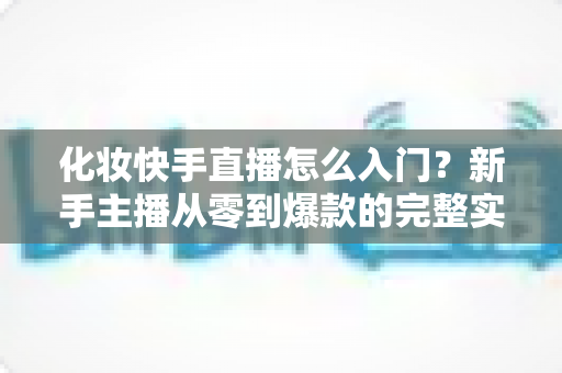 化妆快手直播怎么入门？新手主播从零到爆款的完整实战指南