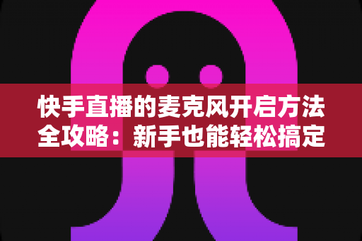 快手直播的麦克风开启方法全攻略:新手也能轻松搞定直播声音问题 快手直播的麦克风开启方法全攻略:新手也能轻松搞定直播声音问题