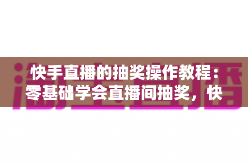 快手直播的抽奖操作教程：零基础学会直播间抽奖，快速提升人气与粉丝互动