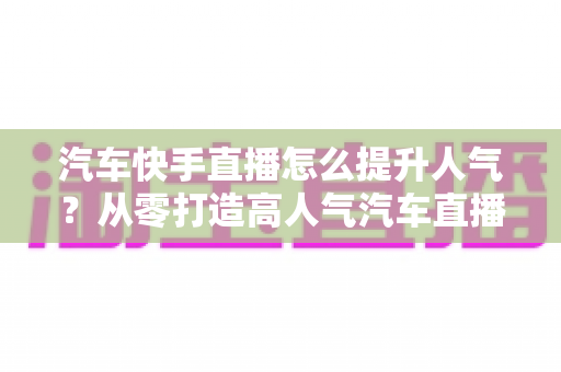 汽车快手直播怎么提升人气?从零打造高人气汽车直播间的实战全攻略 汽车快手直播怎么提升人气?从零打造高人气汽车直播间的实战全攻略