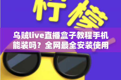 乌贼live直播盒子教程手机能装吗？全网最全安装使用指南与避坑攻略