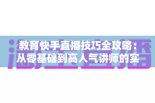 教育快手直播技巧全攻略:从零基础到高人气讲师的实战进阶指南 教育快手直播技巧全攻略:从零基础到高人气讲师的实战进阶指南