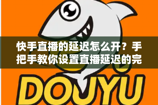 快手直播的延迟怎么开？手把手教你设置直播延迟的完整攻略与实用技巧