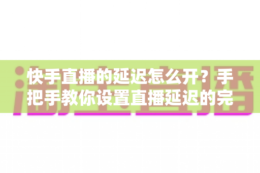 快手直播的延迟怎么开？手把手教你设置直播延迟的完整攻略与实用技巧