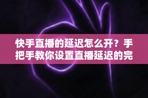 快手直播的延迟怎么开？手把手教你设置直播延迟的完整攻略与实用技巧