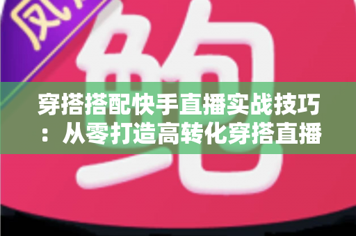 穿搭搭配快手直播实战技巧：从零打造高转化穿搭直播间的全方位运营指南