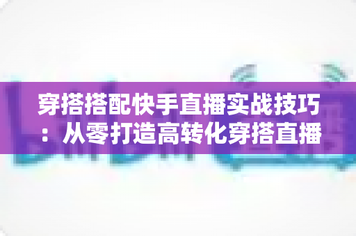 穿搭搭配快手直播实战技巧：从零打造高转化穿搭直播间的全方位运营指南