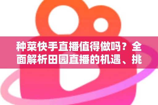 种菜快手直播值得做吗？全面解析田园直播的机遇、挑战与实操路径
