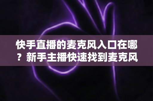 快手直播的麦克风入口在哪？新手主播快速找到麦克风开关的完整教程与音质优化指南